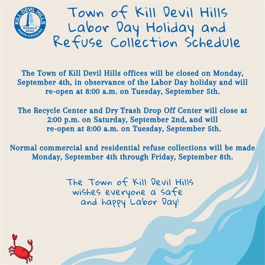 The Town of Kill Devil Hills offices will be closed on Monday,  September 4th, in observance of the Labor Day holiday and will  re-open at 8:00 a.m. on Tuesday, September 5th.              The Recycle Center and Dry Trash Drop Off Center will close at  2:00 p.m. on Saturday, September 2nd, and will  re-open at 8:00 a.m. on Tuesday, September 5th.  Normal commercial and residential refuse collections will be made Monday, September 4th through Friday, September 8th.