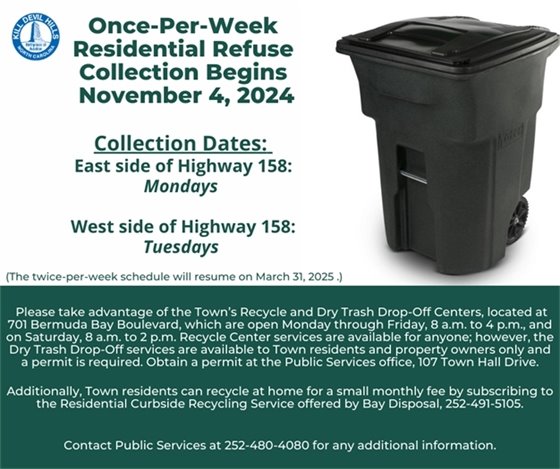 The Town of Kill Devil Hills’ annual once-per-week residential trash collection will begin Monday, November 4, 2024.  During this once-per-week collection period, properties on the east side of U.S. 158 (bypass) will receive service on Mondays, and properties on the west side of U.S. 158 will receive service on Tuesdays. The twice-per-week collection schedule will resume Monday, March 31, 2025.  Contact Public Services at 252-480-4080 for additional information. 	 Please remember to recycle and take advantage of the Town’s Recycle Center at 701 Bermuda Bay Boulevard.  Anyone can recycle at this facility Monday through Friday, 8:00 a.m. until 4:00 p.m., and on Saturday, 8:00 a.m. until 2:00 p.m.  Additionally, Town residents can recycle at home for a small monthly fee by subscribing to the Residential Curbside Recycling Service offered by Bay Disposal, 252-491-5105.
