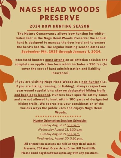 Nags Head Woods 2024 Bow Hunting Season  The 2024 Annual Bow Hunting Season (bow and arrow only, no crossbows) is coming up in September. Designed to manage the deer herd and to ensure the herd’s health, The Nature Conservancy allows bow hunting for white-tailed deer in the Nags Head Woods Preserve. The regular hunting season runs September 9, 2023 through January 1, 2024. Interested hunters must attend a scheduled orientation session, complete an application form and pay a $50 fee (cash and check only). Orientation sessions are held at Nags Head Woods Preserve, 701 West Ocean Acres Drive, Kill Devil Hills. Staff availability is very limited, and your attendance at a session below is mandatory. Email nagsheadwoods@tnc.org with any questions!