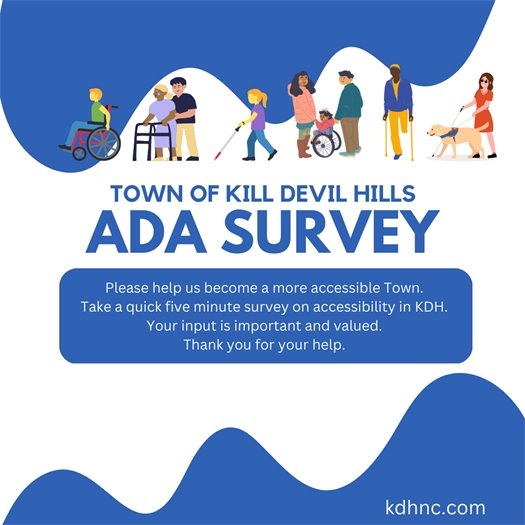 The Town of Kill Devil Hills is completing an American with Disabilities Act (ADA)Transition Plan. This plan will look at challenges with accessibility and ways to improve access to Town services, buildings, sidewalks, and streets. This survey will guide the ADA Transition Plan and help to identify areas for improving our accessibility throughout the community.   This is just one way to let the Town know about accessibility in Kill Devil Hills. The Town will be hosting future opportunities for the community to provide input on where to improve access to sidewalks, multi-use paths, beach accesses, parks, services and buildings. 