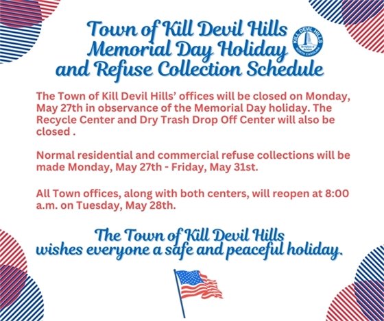 The Town of Kill Devil Hills’ offices will be closed on Monday, May 27th in observance of the Memorial Day holiday. The Recycle Center and Dry Trash Drop Off Center will also be closed .  Normal residential and commercial refuse collections will be made Monday, May 27th - Friday, May 31st.  All Town offices, along with both centers, will reopen at 8:00 a.m. on Tuesday, May 28th.