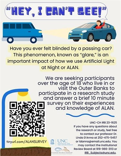 From students at the Coastal Studies Institute: Your input is needed for a local research project! In partnership with UNC-Chapel Hill and the Coastal Studies Institute, undergraduate students are seeking responses to a research survey meant to better understand public knowledge and preferences on Artificial Light at Night or ALAN. We want YOUR feedback as we are seeking participants to fill out a brief 10-minute survey. If you live or are visiting in and between the towns of Corolla and Hatteras, we request your help in completing a survey for our project! You can fill out the survey here: tinyurl.com/ALANSURVEY Filling out the survey is completely voluntary and confidential. No previous knowledge on ALAN is needed to fill it out. The survey will close on Sunday, November 12th.