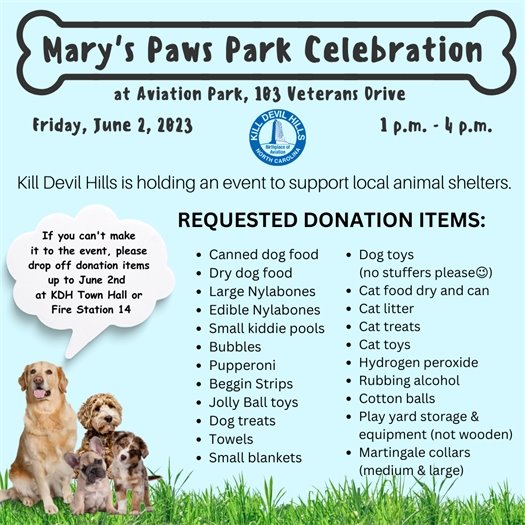 It's a Paw-ty!  Come join the Town for a dog-on good time!   Kill Devil Hills is holding an event, Mary's Paws Park Celebration, on Friday, June 2nd from 1 p.m. - 4 p.m. at Aviation Park (103 Veterans Drive), to support local animal shelters. This is a free event and will include giveaways for dogs and owners, free ice cream treats, KDH dog tags, t-shirts, and other merchandise available for purchase. Please consider bringing a donations to help dogs in need. A list of requested donations can be found below. 