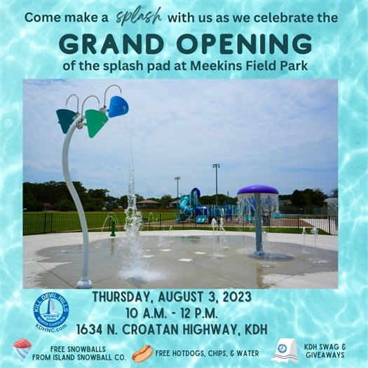 Kill Devil Hills has had many 'firsts.' We’re home to the world’s first flight, and, here in our home of Dare County, we are the first to have a disc golf course, a fully accessible beach access, and now a Splash Pad! Please plan to join us to celebrate another of our firsts at our Grand Opening of the Splash Pad at Meekins Field Park on Thursday, August 3, 2023, at 10:00 a.m. The event will include a welcome and ribbon cutting from the Town’s Board of Commissioners. Following the cutting of the ribbon, it will be ‘game on’ as the water begins to flow from the Splash Pad and its features. (Be sure to wear your bathing suit or water clothes, to partake in the fun!) Event attendees will also be provided with free snowballs from Island Snowball Company, free hotdogs grilled by Town staff, and Kill Devil Hills' giveaways to commemorate this special occasion. Event Location: Meekins Field Park, 1634 North Croatan Highway in Kill Devil Hills More information about the Splash Pad can be found on the Town’s website, https://www.kdhnc.com/1111/Splash-Pad 