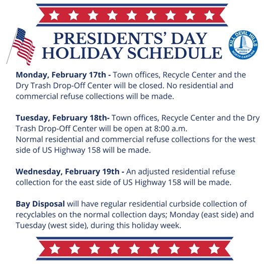 The Town of Kill Devil Hills offices will be closed on Monday, February 17, 2025, in observance of Presidents’ Day. All Town offices will reopen at 8:00 a.m. on Tuesday, February 18, 2025.  No residential and commercial refuse collections will be made on Monday, February 17, 2025. Normal residential refuse collections for the west side of US Highway 158 will be made on Tuesday, February 18, 2025. An adjusted residential refuse collection for the east side of US Highway 158 will be made on Wednesday, February 19, 2025.     Normal commercial refuse collections will resume on Tuesday, February 18, 2025.  Residential curbside collection of recyclables by Bay Disposal will be made on the normal collection days; Monday (east side) and Tuesday (west side), during this holiday week.