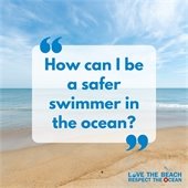 The first step is to be sure that you know how to swim before you enter the water. The ocean just isn’t the same as swimming in a pool. ?? Swim near a lifeguard. ?? Always have a buddy with you and take a floatation device that will help you float if you become tired or get caught in a rip current. ?? Avoid swimming at dawn or dusk and when it is dark outside. ?? If the weather conditions show that a storm is approaching or you hear thunder, immediately move off the beach and seek safe shelter to avoid lightning strikes. For more beach safety tips, please visit LoveTheBeachRespectTheOcean.com.