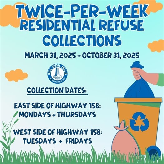 The Town of Kill Devil Hills will resume its twice-per-week residential refuse collections on Monday, March 31, 2025 through Friday, October 31, 2025:   o	East side of US Highway 158: Mondays and Thursdays  o	West side of US Highway 158: Tuesdays and Fridays Please take advantage of the Town’s Recycle and Dry Trash Drop-Off Centers, located at 701 Bermuda Bay Boulevard, which are open Monday through Friday, 8 a.m. to 4 p.m., and on Saturday, 8 a.m. to 2 p.m.  Recycle Center services are available for anyone; however, the Dry Trash Drop-Off services are available to Town residents and property owners only and a permit is required.  Obtain a permit at the Public Services office, 107 Town Hall Drive, or call 252-480-4080 for more information.   Additionally, Town residents can subscribe for curbside residential recycling service offered by Bay Disposal & Recycling, for a small fee.  For more information, call 252-491-5105. 