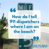 Know Your Location It takes time for 911 operators to locate cell phone callers. The quickest and most efficient way to get help is to always know your exact location. •	Always take note of the street address of your accommodations—- not the house name. •	When visiting the beach, pay attention to the street you access the beach from, the beach access name or what milepost you are closest to. Every second counts in an emergency! •	If available, send someone to meet the first responders at the nearest access point to help emergency responders locate you quickly.